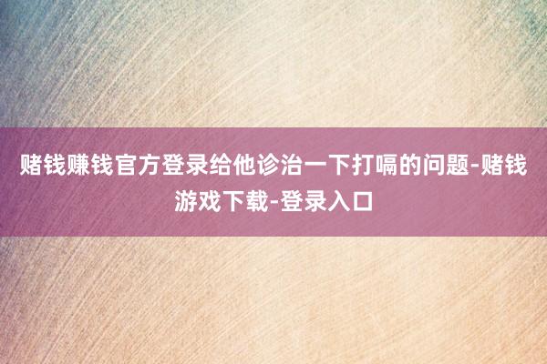 赌钱赚钱官方登录给他诊治一下打嗝的问题-赌钱游戏下载-登录入口