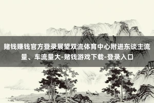 赌钱赚钱官方登录展望双流体育中心附进东谈主流量、车流量大-赌钱游戏下载-登录入口