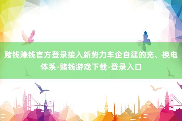 赌钱赚钱官方登录接入新势力车企自建的充、换电体系-赌钱游戏下载-登录入口