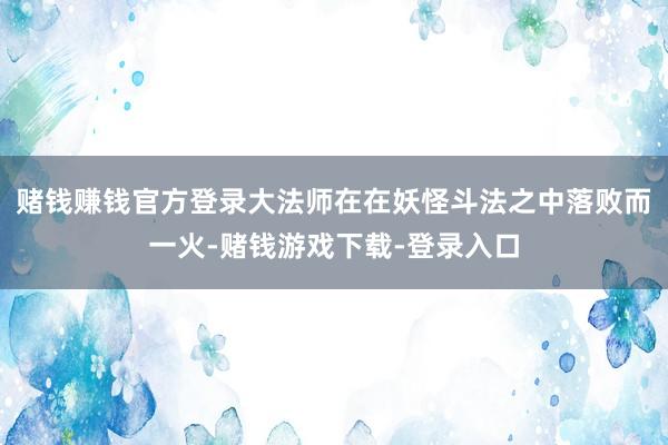 赌钱赚钱官方登录大法师在在妖怪斗法之中落败而一火-赌钱游戏下载-登录入口