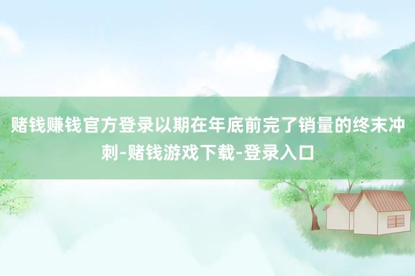 赌钱赚钱官方登录以期在年底前完了销量的终末冲刺-赌钱游戏下载-登录入口