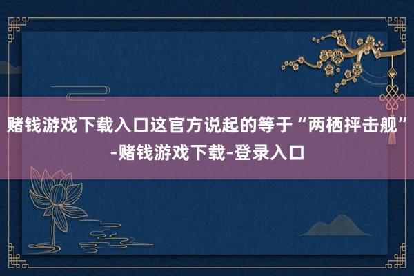 赌钱游戏下载入口这官方说起的等于“两栖抨击舰”-赌钱游戏下载-登录入口