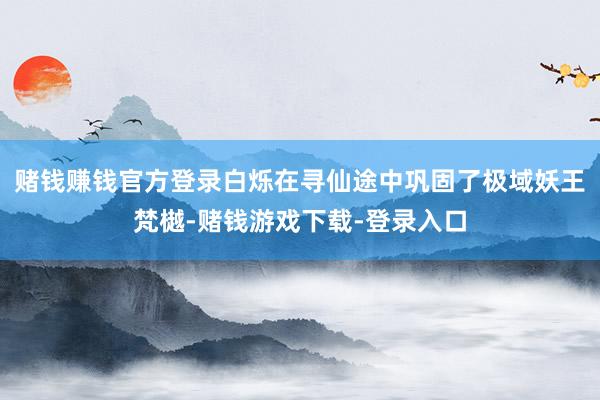 赌钱赚钱官方登录白烁在寻仙途中巩固了极域妖王梵樾-赌钱游戏下载-登录入口