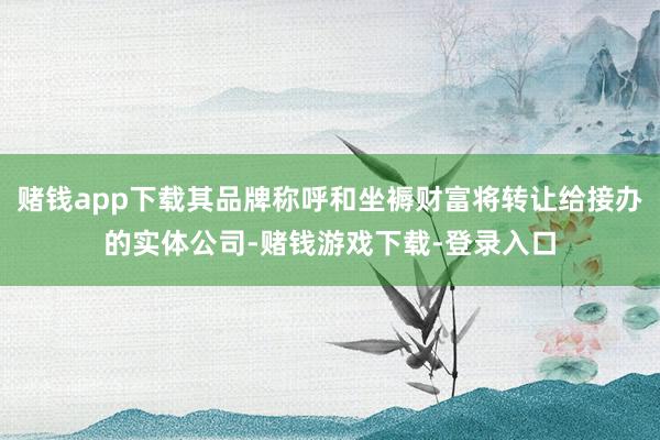 赌钱app下载其品牌称呼和坐褥财富将转让给接办的实体公司-赌钱游戏下载-登录入口