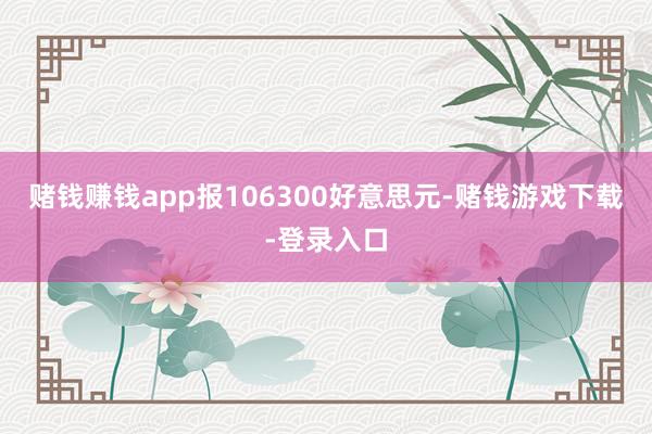 赌钱赚钱app报106300好意思元-赌钱游戏下载-登录入口