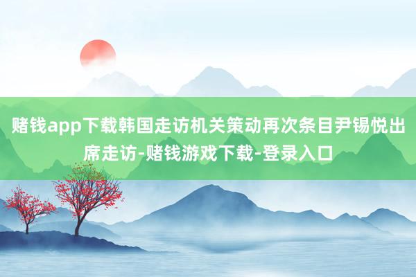 赌钱app下载韩国走访机关策动再次条目尹锡悦出席走访-赌钱游戏下载-登录入口
