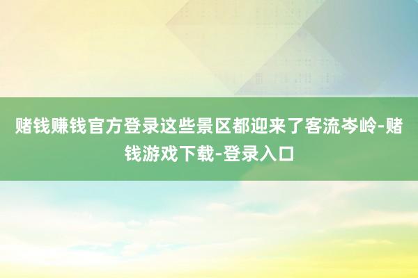 赌钱赚钱官方登录这些景区都迎来了客流岑岭-赌钱游戏下载-登录入口