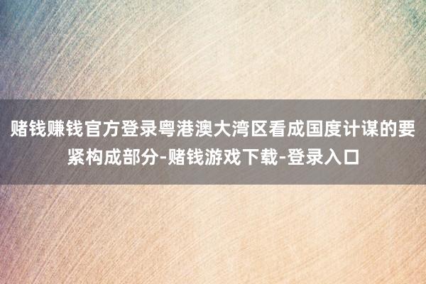赌钱赚钱官方登录粤港澳大湾区看成国度计谋的要紧构成部分-赌钱游戏下载-登录入口