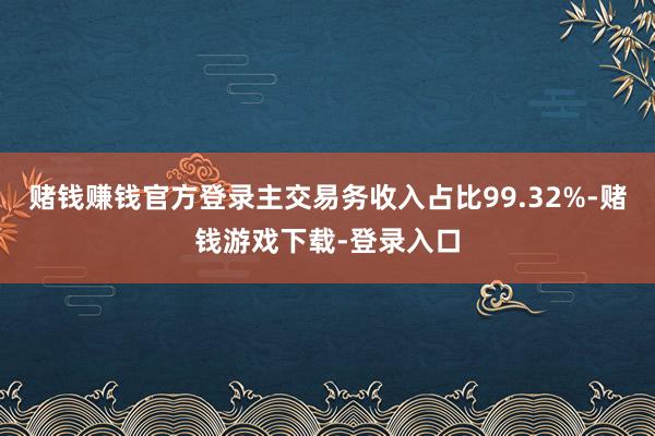 赌钱赚钱官方登录主交易务收入占比99.32%-赌钱游戏下载-登录入口