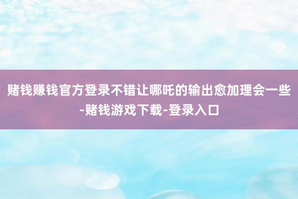 赌钱赚钱官方登录不错让哪吒的输出愈加理会一些-赌钱游戏下载-登录入口