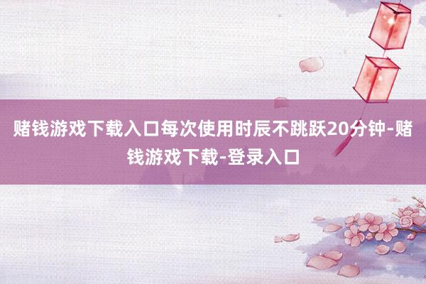 赌钱游戏下载入口每次使用时辰不跳跃20分钟-赌钱游戏下载-登录入口
