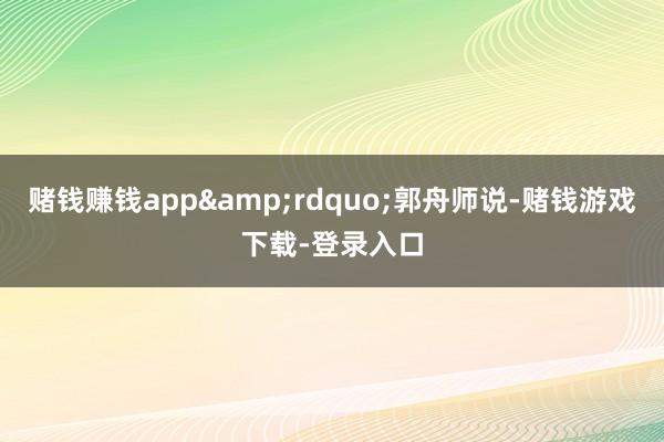 赌钱赚钱app&rdquo;郭舟师说-赌钱游戏下载-登录入口