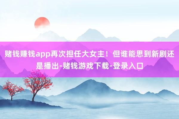 赌钱赚钱app再次担任大女主！但谁能思到新剧还是播出-赌钱游戏下载-登录入口