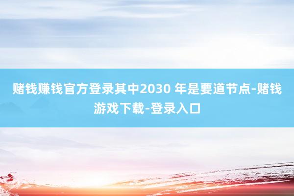 赌钱赚钱官方登录其中2030 年是要道节点-赌钱游戏下载-登录入口