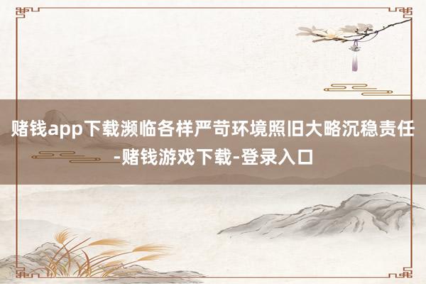 赌钱app下载濒临各样严苛环境照旧大略沉稳责任-赌钱游戏下载-登录入口