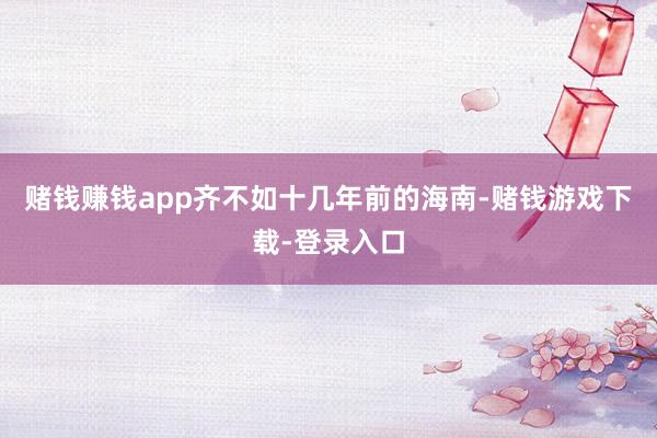 赌钱赚钱app齐不如十几年前的海南-赌钱游戏下载-登录入口