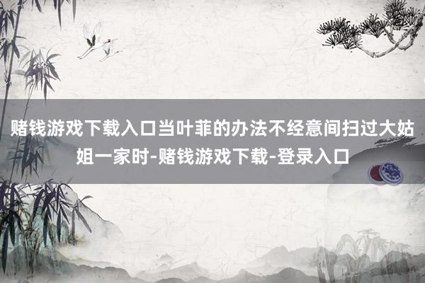 赌钱游戏下载入口当叶菲的办法不经意间扫过大姑姐一家时-赌钱游戏下载-登录入口