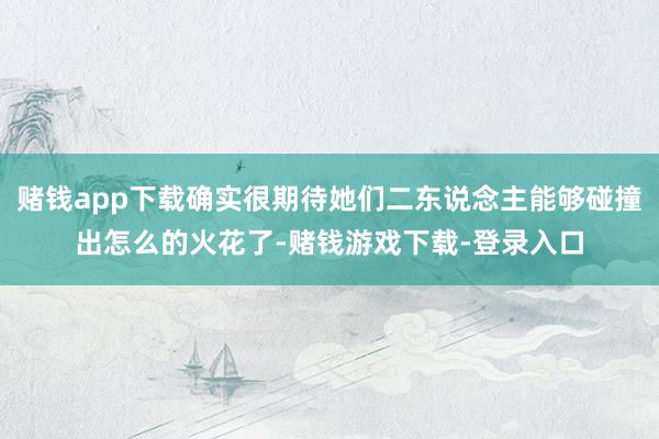 赌钱app下载确实很期待她们二东说念主能够碰撞出怎么的火花了-赌钱游戏下载-登录入口