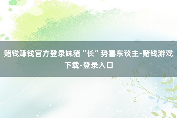 赌钱赚钱官方登录妹猪“长”势喜东谈主-赌钱游戏下载-登录入口