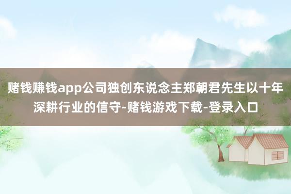 赌钱赚钱app公司独创东说念主郑朝君先生以十年深耕行业的信守-赌钱游戏下载-登录入口