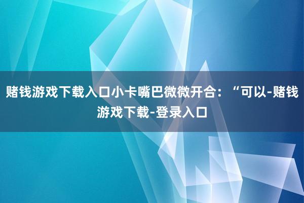 赌钱游戏下载入口小卡嘴巴微微开合：“可以-赌钱游戏下载-登录入口