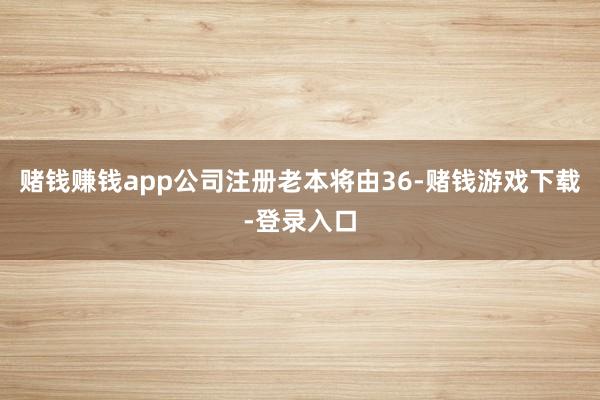 赌钱赚钱app公司注册老本将由36-赌钱游戏下载-登录入口