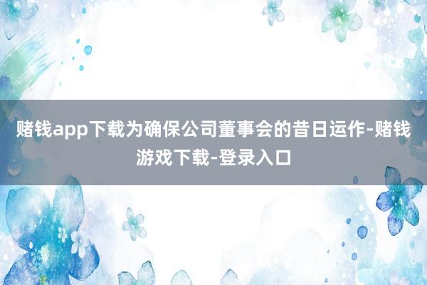 赌钱app下载为确保公司董事会的昔日运作-赌钱游戏下载-登录入口
