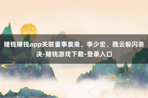 赌钱赚钱app关联董事袁泉、李少宏、魏云躲闪表决-赌钱游戏下载-登录入口