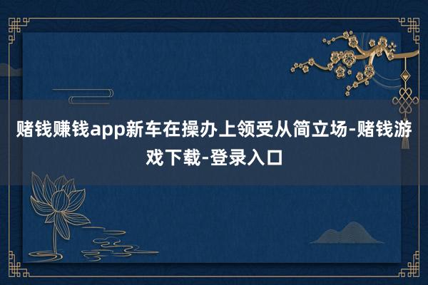 赌钱赚钱app新车在操办上领受从简立场-赌钱游戏下载-登录入口