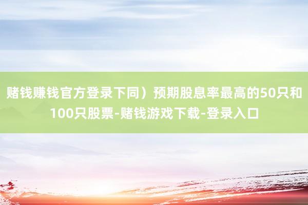 赌钱赚钱官方登录下同）预期股息率最高的50只和100只股票-赌钱游戏下载-登录入口