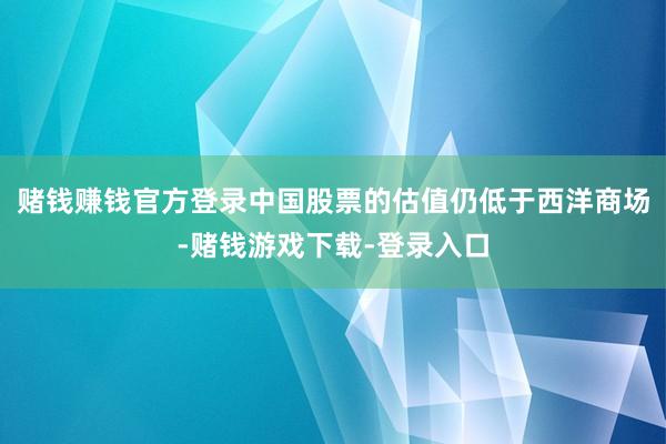 赌钱赚钱官方登录中国股票的估值仍低于西洋商场-赌钱游戏下载-登录入口