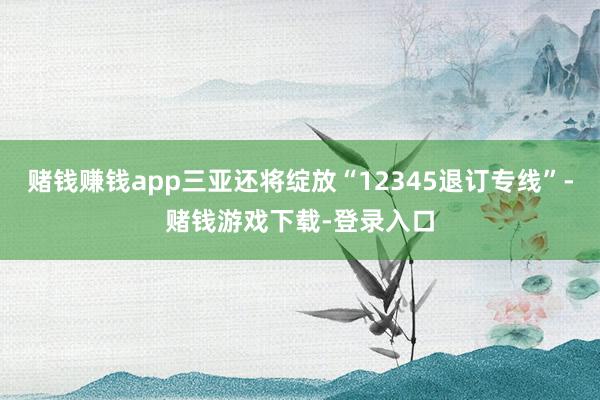 赌钱赚钱app三亚还将绽放“12345退订专线”-赌钱游戏下载-登录入口