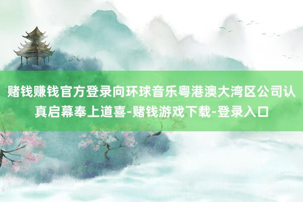 赌钱赚钱官方登录向环球音乐粤港澳大湾区公司认真启幕奉上道喜-赌钱游戏下载-登录入口