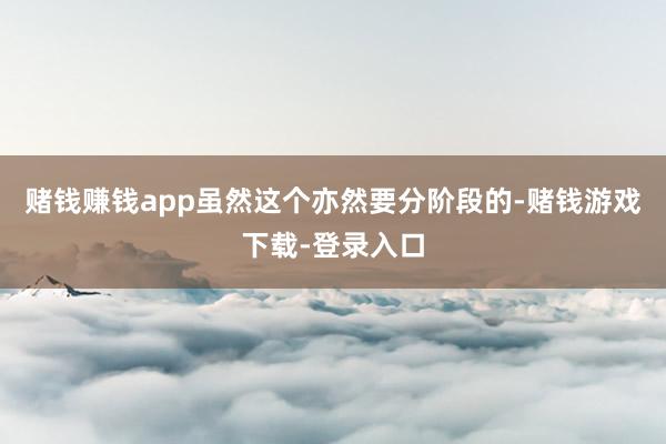 赌钱赚钱app虽然这个亦然要分阶段的-赌钱游戏下载-登录入口