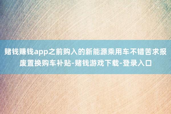 赌钱赚钱app之前购入的新能源乘用车不错苦求报废置换购车补贴-赌钱游戏下载-登录入口