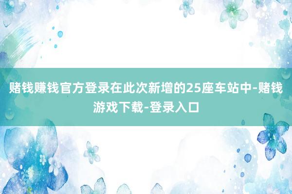 赌钱赚钱官方登录在此次新增的25座车站中-赌钱游戏下载-登录入口