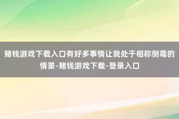 赌钱游戏下载入口有好多事情让我处于相称倒霉的情景-赌钱游戏下载-登录入口