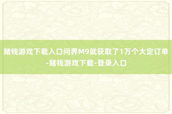 赌钱游戏下载入口问界M9就获取了1万个大定订单-赌钱游戏下载-登录入口
