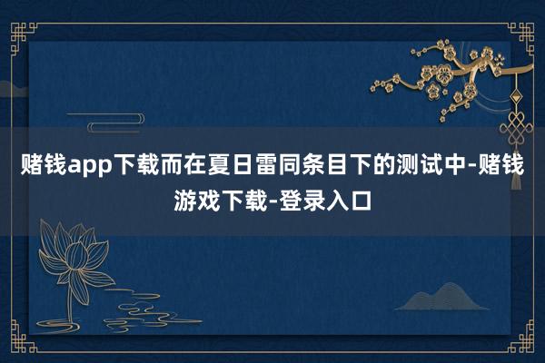 赌钱app下载而在夏日雷同条目下的测试中-赌钱游戏下载-登录入口