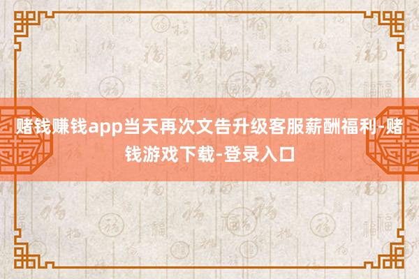 赌钱赚钱app当天再次文告升级客服薪酬福利-赌钱游戏下载-登录入口
