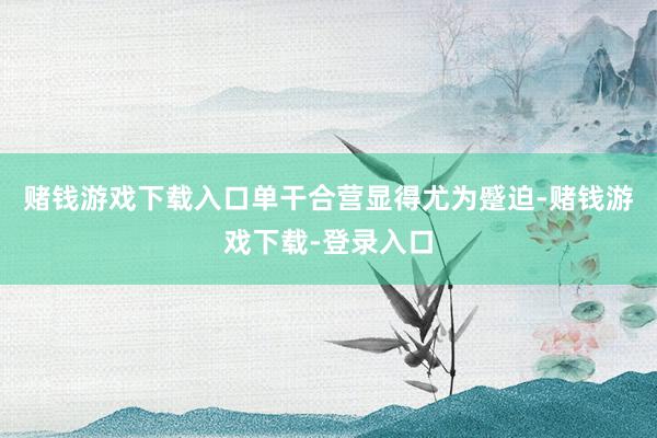 赌钱游戏下载入口单干合营显得尤为蹙迫-赌钱游戏下载-登录入口