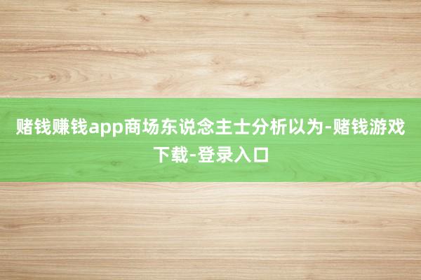 赌钱赚钱app　　商场东说念主士分析以为-赌钱游戏下载-登录入口