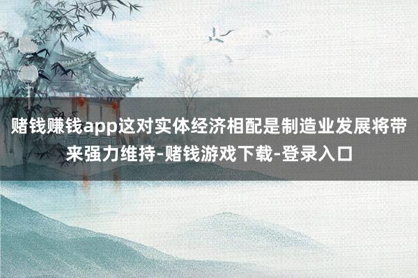 赌钱赚钱app这对实体经济相配是制造业发展将带来强力维持-赌钱游戏下载-登录入口
