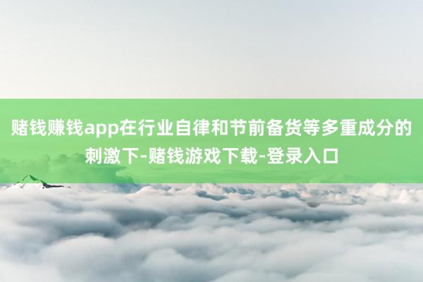 赌钱赚钱app在行业自律和节前备货等多重成分的刺激下-赌钱游戏下载-登录入口
