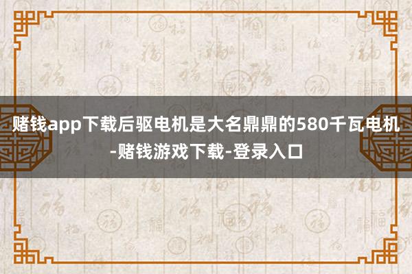 赌钱app下载后驱电机是大名鼎鼎的580千瓦电机-赌钱游戏下载-登录入口