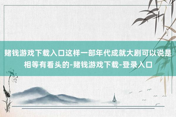 赌钱游戏下载入口这样一部年代成就大剧可以说是相等有看头的-赌钱游戏下载-登录入口