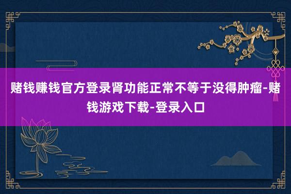 赌钱赚钱官方登录肾功能正常不等于没得肿瘤-赌钱游戏下载-登录入口