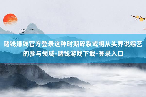 赌钱赚钱官方登录这种时期碎裂或将从头界说综艺的参与领域-赌钱游戏下载-登录入口