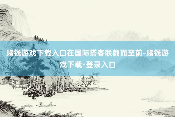 赌钱游戏下载入口在国际搭客联翩而至前-赌钱游戏下载-登录入口