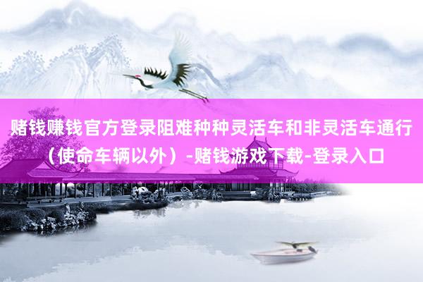 赌钱赚钱官方登录阻难种种灵活车和非灵活车通行（使命车辆以外）-赌钱游戏下载-登录入口